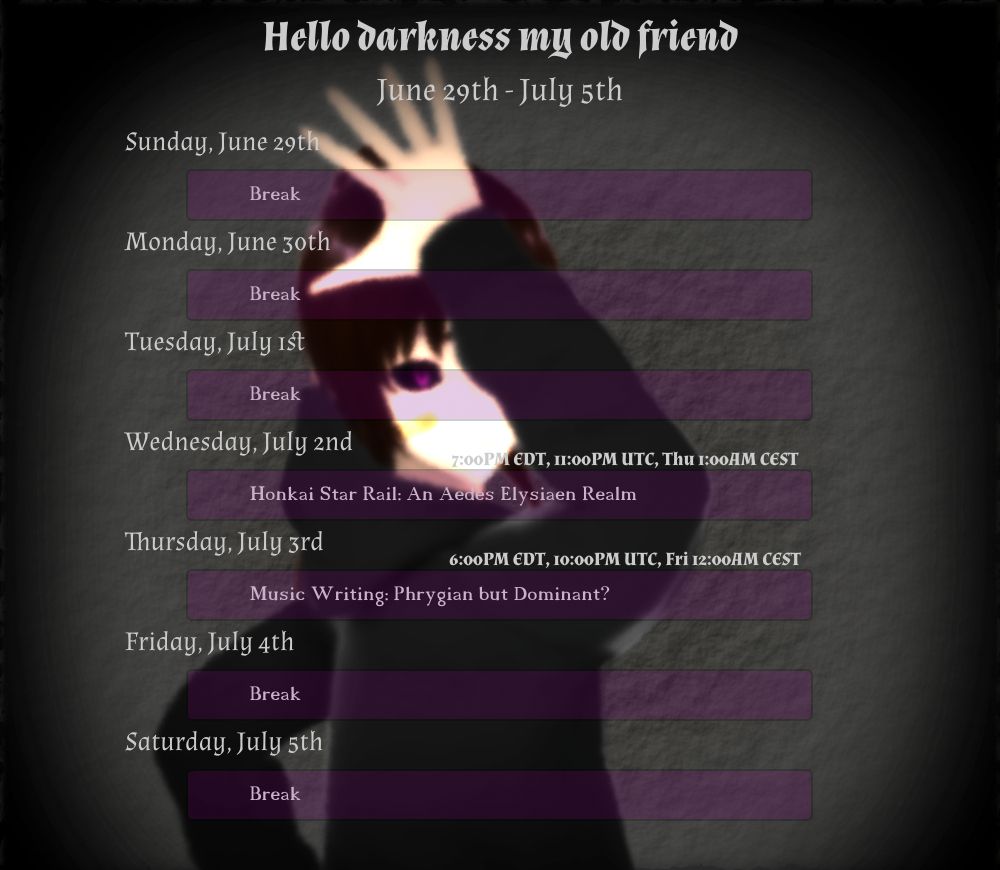 June 29th - July 5th
"Hello darkness my old friend"

Wednesday, July 2nd
(7:00PM EDT, 11:00PM UTC, Thu 1:00AM CEST) Honkai Star Rail: An Aedes Elysiaen Realm

Thursday, July 3rd
(6:00PM EDT, 10:00PM UTC, Fri 12:00AM CEST) Music Writing: Phrygian but Dominant?
