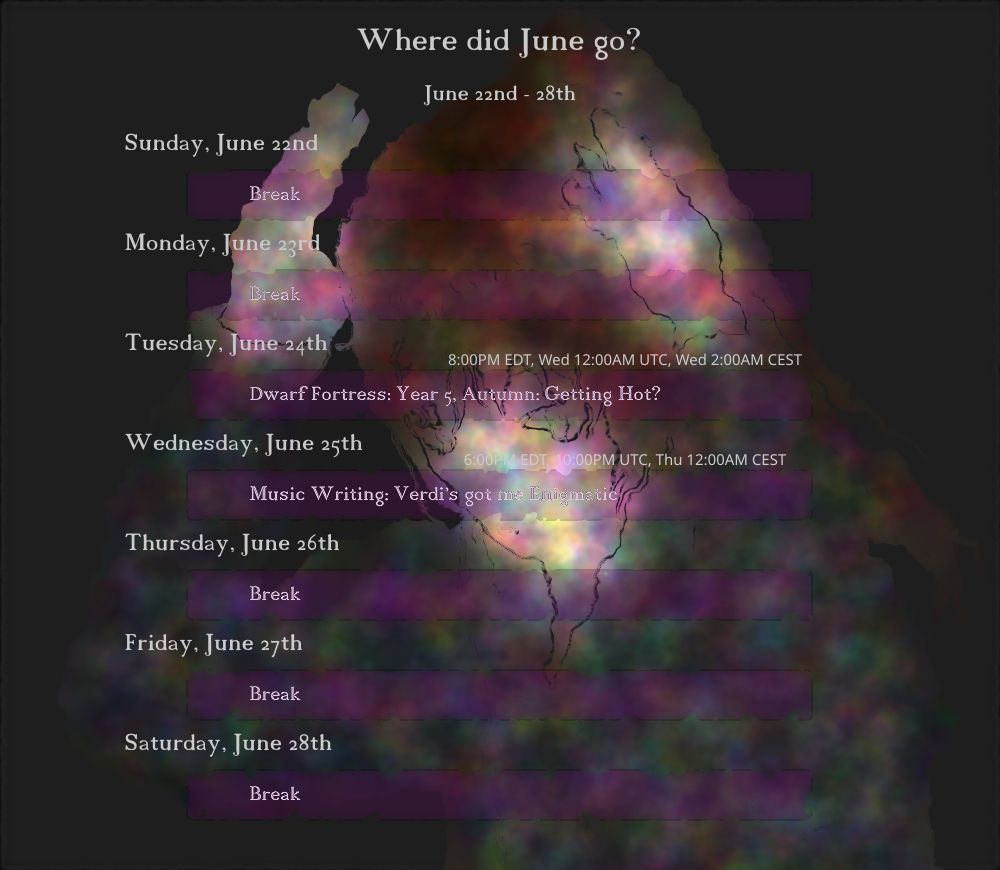 June 22nd - 28th
"Where did June go?"

Tuesday, June 24th
(8:00PM EDT, Wed 12:00AM UTC, Wed 2:00AM CEST) Dwarf Fortress: Year 5, Autumn: Getting Hot?

Wednesday, June 25th
(6:00PM EDT, 10:00PM UTC, Thu 12:00AM CEST) Music Writing: Verdi's got me Enigmatic

