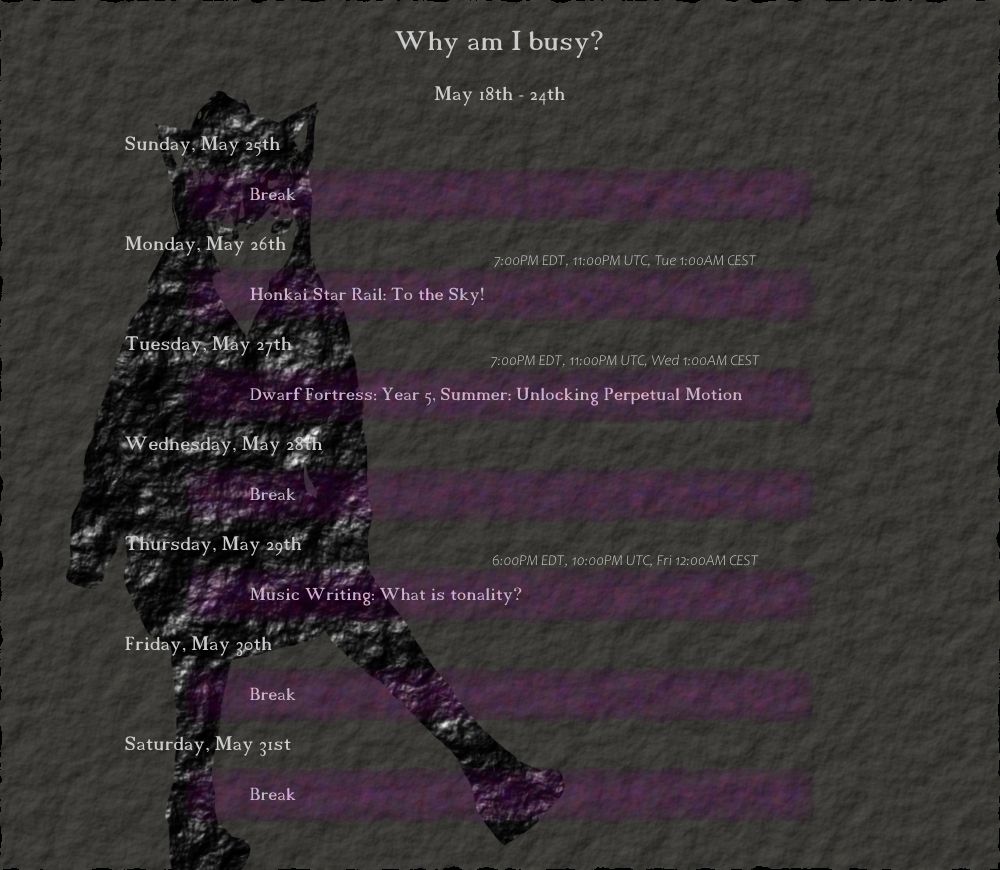 May 18th - 24th
"Why am I busy?"

Monday, May 26th
(7:00PM EDT, 11:00PM UTC, Tue 1:00AM CEST) Honkai Star Rail: To the Sky!

Tuesday, May 27th
(7:00PM EDT, 11:00PM UTC, Wed 1:00AM CEST) Dwarf Fortress: Year 5, Summer: Unlocking Perpetual Motion

Thursday, May 29th
(6:00PM EDT, 10:00PM UTC, Fri 12:00AM CEST) Music Writing: What is tonality?
