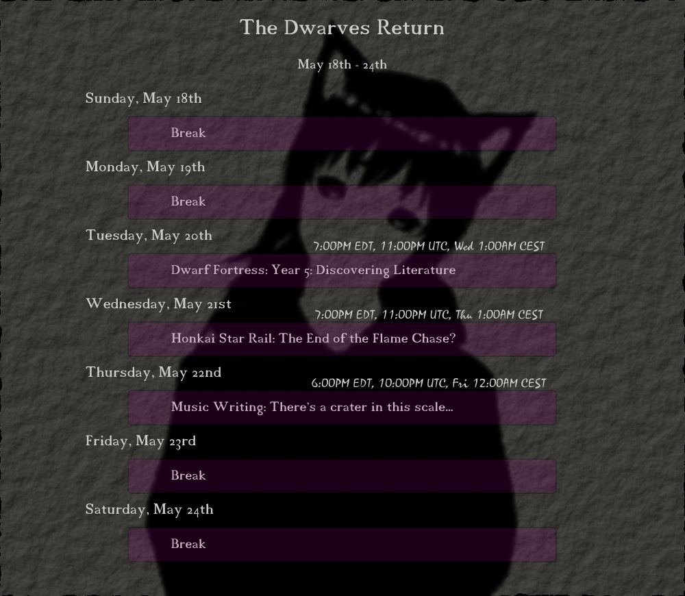 May 18th - 24th
"The Dwarves Return"

Tuesday, May 20th
(7:00PM EDT, 11:00PM UTC, Wed 1:00AM CEST) Dwarf Fortress: Year 5: Discovering Literature

Wednesday, May 21st
(7:00PM EDT, 11:00PM UTC, Thu 1:00AM CEST) Honkai Star Rail: The End of the Flame Chase?

Thursday, May 22nd
(6:00PM EDT, 10:00PM UTC, Fri 12:00AM CEST) Music Writing: There's a crater in this scale...
