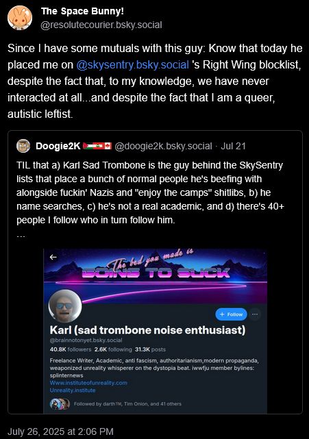 The Space Bunny! @resolutecourier.bsky.social
Since I have some mutuals with this guy: Know that today he placed me on @skysentry.bsky.social 's Right Wing blocklist, despite the fact that, to my knowledge, we have never interacted at all...and despite the fact that I am a queer, autistic leftist.

Doogie2K 🇵🇸🇱🇧🇨🇦 @doogie2k.bsky.social
TIL that a) Karl Sad Trombone is the guy behind the SkySentry lists that place a bunch of normal people he's beefing with alongside fuckin' Nazis and "enjoy the camps" shitlibs, b) he name searches, c) he's not a real academic, and d) there's 40+ people I follow who in turn follow him.
