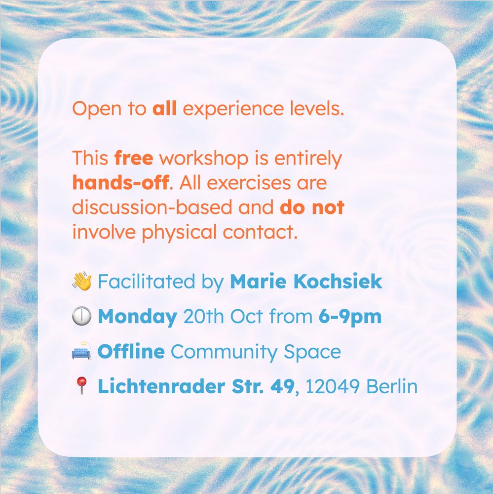 A sharepic with a lightblue-white background image, generated by Hydra. In the front is tex in bright orange and lightblue on white:

Open to all experience levels.

This free workshop is entirely hands-off. All exercises are discussion-based and do not involve physical contact.

👋 Facilitated by Marie Kochsiek
🕕 Monday 20th Oct from 6-9pm
🛋️ Offline Community Space
📍 Lichtenrader Str. 49, 12049 Berlin