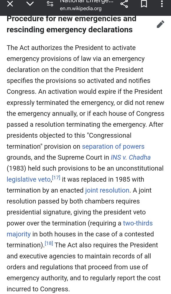 The Act authorizes the President to activate emergency provisions of law via an emergency declaration on the condition that the President specifies the provisions so activated and notifies Congress. An activation would expire if the President expressly terminated the emergency, or did not renew the emergency annually, or if each house of Congress passed a resolution terminating the emergency. After presidents objected to this "Congressional termination" provision on separation of powers grounds, and the Supreme Court in INS v. Chadha (1983) held such provisions to be an unconstitutional legislative veto,[17] it was replaced in 1985 with termination by an enacted joint resolution. A joint resolution passed by both chambers requires presidential signature, giving the president veto power over the termination (requiring a two-thirds majority in both houses in the case of a contested termination).[18] The Act also requires the President and executive agencies to maintain records of all orders and regulations that proceed from use of emergency authority, and to regularly report the cost incurred to Congress.
