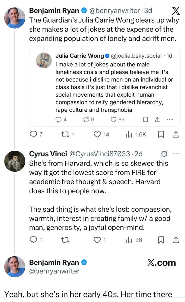 Ben Ryan, weirdo, tweets a screenshot of a bluesky post by me. “Benjamin Ryan @@benryanwriter @benryanwriter•3d X The Guardian's Julia Carrie Wong clears up why she makes a lot of jokes at the expense of the expanding population of lonely and adrift men.
Julia Carrie Wong •@joolia.bsky.social • 1d i make a lot of jokes about the male loneliness crisis and please believe me it's not because i dislike men on an individual or class basis it's just that i dislike revanchist social movements that exploit human compassion to reify gendered hierarchy, rape culture and transphobia

Cyrus Vinci @CyrusVinci87033 Responds: 

She's from Harvard, which is so skewed this way it got the lowest score from FIRE for academic free thought & speech. Harvard does this to people now.
The sad thing is what she's lost: compassion, warmth, interest in creating family w/ a good man, generosity, a joyful open-mind.

Benjamin Ryan ® @benryanwriter replies:

Yeah, but she's in her earlv 40s. Her time there