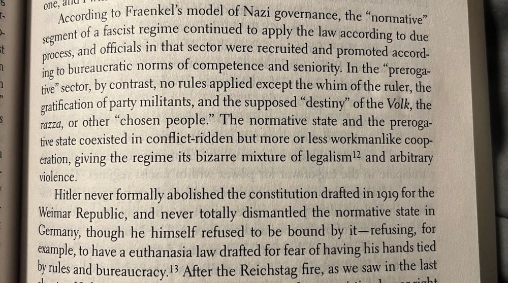 
According to Frankels model of Nazi governance, the "normative" segment of a fascist regime continued to apply the law according to due process, and officials in that sector were recruited and promoted according to bureaucratic norms of competence and seniority. In the "preroga-tive" sector, by contrast, no rules applied except the whim of the ruler, the gratification of party militants, and the supposed "destiny" of the Volk, the razza, or other "chosen people." The normative state and the prerogative state coexisted in conflict-ridden but more or less workmanlike coop-eration, giving the regime its bizarre mixture of legalism!2 and arbitrary violence.
Hitler never formally abolished the constitution drafted in 1919 for the Weimar Republic, and never totally dismantled the normative state in Germany, though he himself refused to be bound by it-refusing, for example, to have a euthanasia law drafted for fear of having his hands tied by rules and bureaucracy. I3 After the Reichstag fire, as we saw in the last
