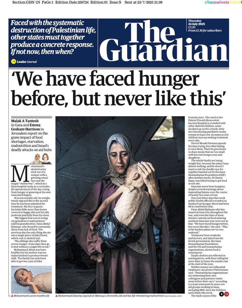 A front page of the Guardian newspaper is entirely given over to the famine in Gaza. A large photo shows a mother holding her emaciated child’s body. The banner headline says, “We have faced hunger before, but never like this'

