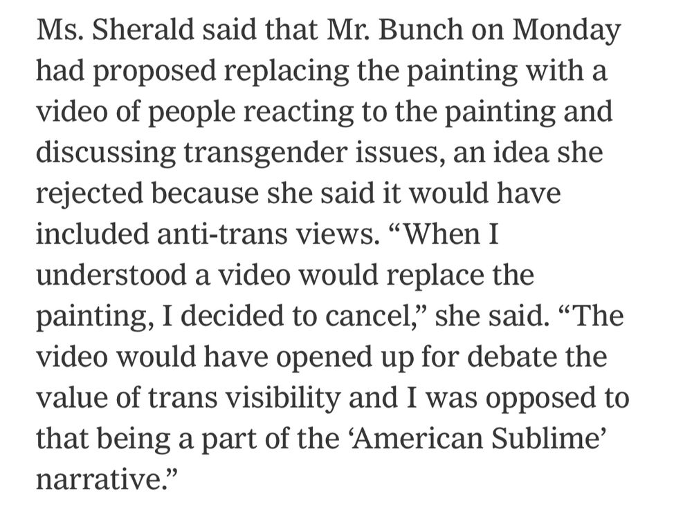 Ms. Sherald said that Mr. Bunch on Monday had proposed replacing the painting with a video of people reacting to the painting and discussing transgender issues, an idea she rejected because she said it would have included anti-trans views. "When I understood a video would replace the painting, I decided to cancel, she said. "The video would have opened up for debate the value of trans visibility and I was opposed to that being a part of the 'American Sublime' narrative."