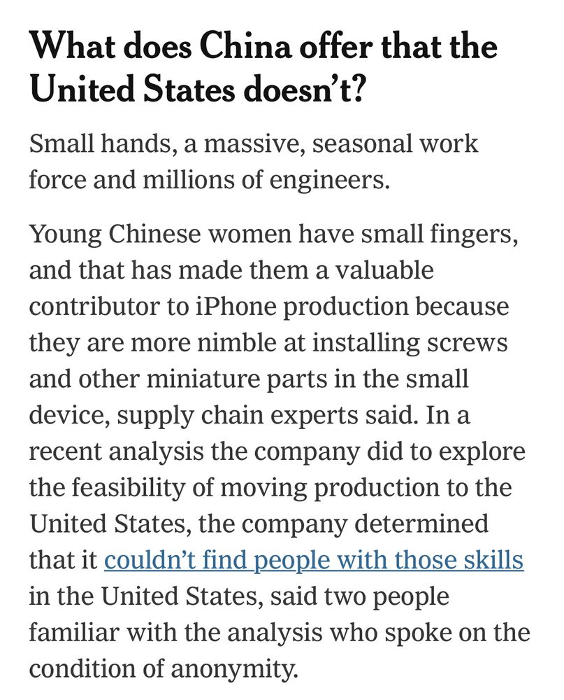 What does China offer that the United States doesn't?
Small hands, a massive, seasonal work force and millions of engineers.
Young Chinese women have small fingers, and that has made them a valuable contributor to iPhone production because they are more nimble at installing screws and other miniature parts in the small device, supply chain experts said. In a recent analysis the company did to explore the feasibility of moving production to the United States, the company determined that it couldn't find people with those skills in the United States, said two people familiar with the analysis who spoke on the condition of anonymity.