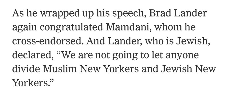 As he wrapped up his speech, Brad Lander again congratulated Mamdani, whom he cross-endorsed. And Lander, who is Jewish, declared, "We are not going to let anyone divide Muslim New Yorkers and Jewish New
Yorkers."