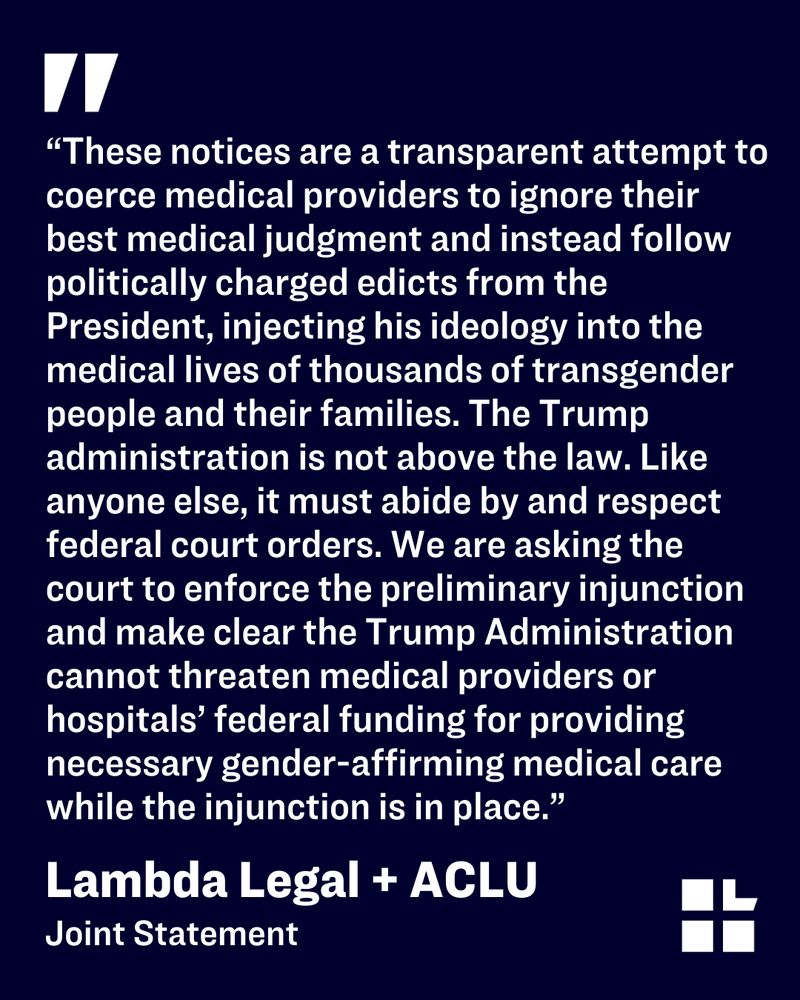 A graphic featuring a large quotation mark at the top, followed by a block of white text on a dark blue background. The quote reads: ““These notices are a transparent attempt to coerce medical providers to ignore their best medical judgment and instead follow politically charged edicts from the President, injecting his ideology into the medical lives of thousands of transgender people and their families. The Trump administration is not above the law. Like anyone else, it must abide by and respect federal court orders. We are asking the court to enforce the preliminary injunction and make clear that the Trump Administration cannot threaten medical providers or hospitals’ federal funding for providing necessary gender-affirming medical care while the injunction is in place.”  The bottom of the graphic prominently displays 'Lambda Legal + ACLU' in bold text, with 'Joint Statement' underneath. The Lambda Legal logo appears in the lower right corner. 