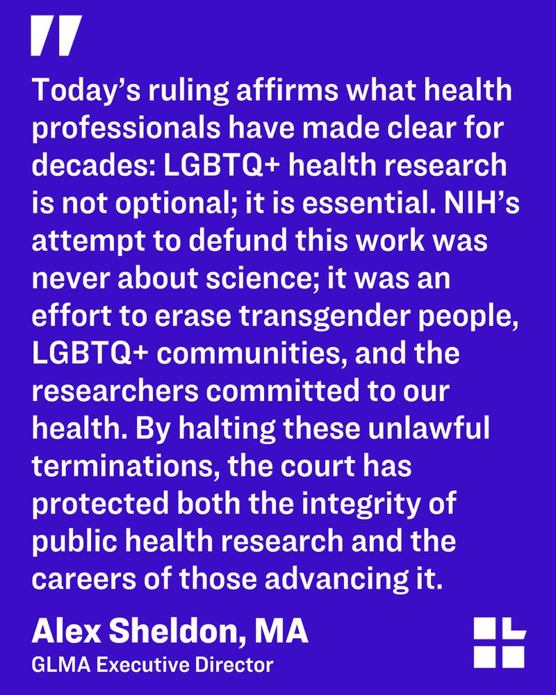 Purple background with a quote from Alex Sheldon, GLMA's executive director. The quote reads, "Today’s ruling affirms what health professionals have made clear for decades: LGBTQ+ health research is not optional; it is essential. NIH’s attempt to defund this work was never about science; it was an effort to erase transgender people, LGBTQ+ communities, and the researchers committed to our health. By halting these unlawful terminations, the court has protected both the integrity of public health research and the careers of those advancing it."