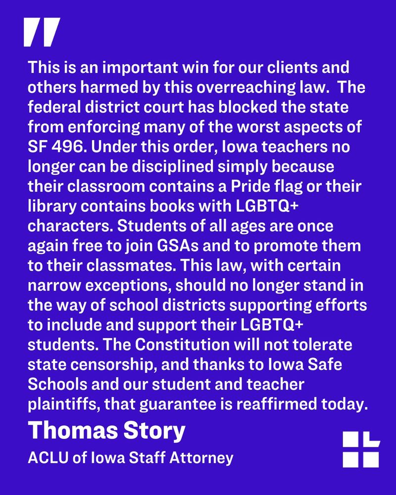 Quote graphic with a large quotation mark and a statement from Thomas Story, ACLU of Iowa Staff Attorney, on a blue background. The quote reads: This is an important win for our clients and others harmed by this overreaching law.  The federal district court has blocked the state from enforcing many of the worst aspects of SF 496. Under this order, Iowa teachers no longer can be disciplined simply because their classroom contains a Pride flag or their library contains books with LGBTQ+ characters. Students of all ages are once again free to join GSAs and to promote them to their classmates. This law, with certain narrow exceptions, should no longer stand in the way of school districts supporting efforts to include and support their LGBTQ+ students. The Constitution will not tolerate state censorship, and thanks to Iowa Safe Schools and our student and teacher plaintiffs, that guarantee is reaffirmed today. 