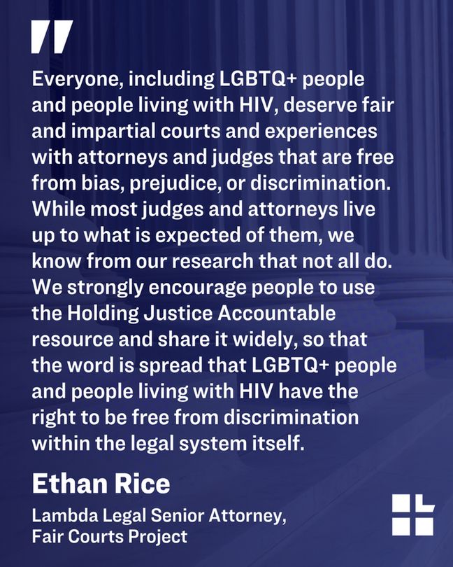 Black background with quote from Lambda Legal Senior Attorney Ethan Rice. Quote reads, "We strongly encourage people to use the Holding Justice Accountable resource and share it widely, so that the word is spread that LGBTQ+ people and people living with HIV have the right to be free from discrimination within the legal system itself."