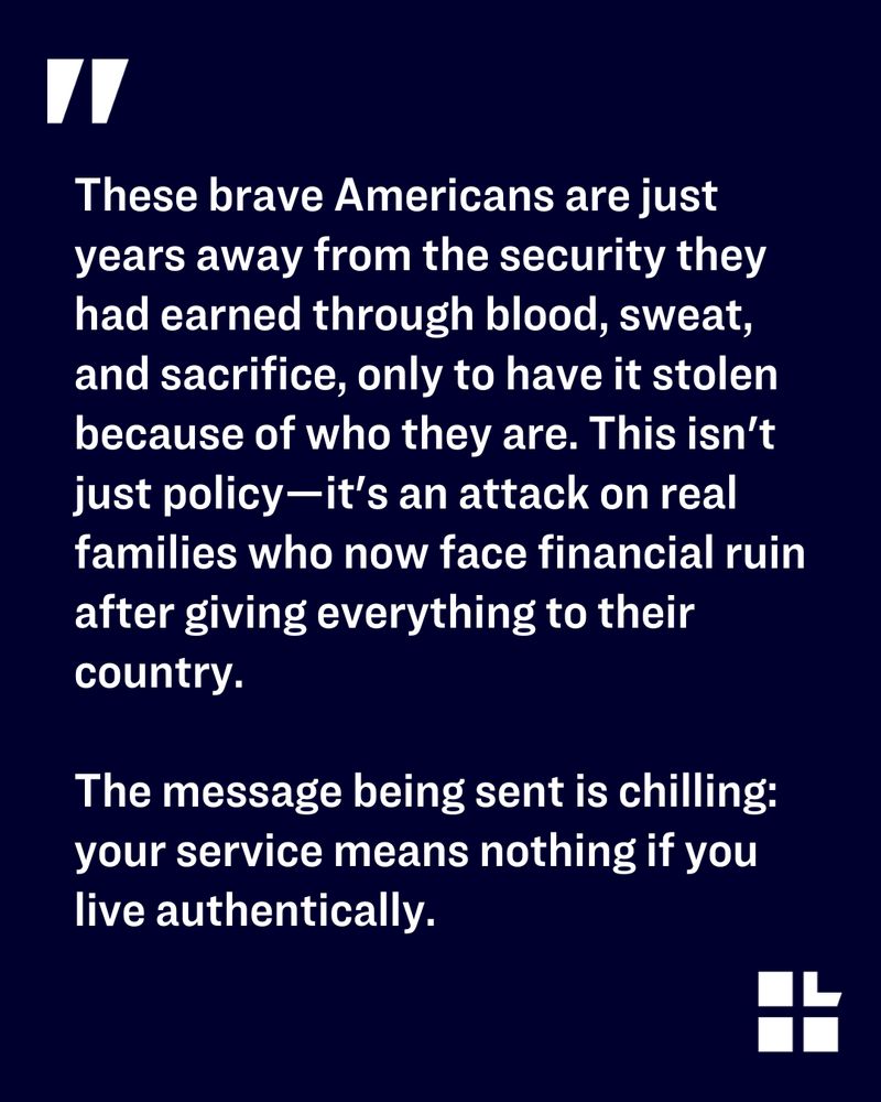 Quote on a dark blue background with a white quotation mark. Text says: “These brave Americans are just years away from the security they had earned through blood, sweat, and sacrifice, only to have it stolen because of who they are. This isn’t just policy—it’s an attack on real families who now face financial ruin after giving everything to their country. The message being sent is chilling: your service means nothing if you live authentically.” Lambda Legal logo in the bottom right corner.