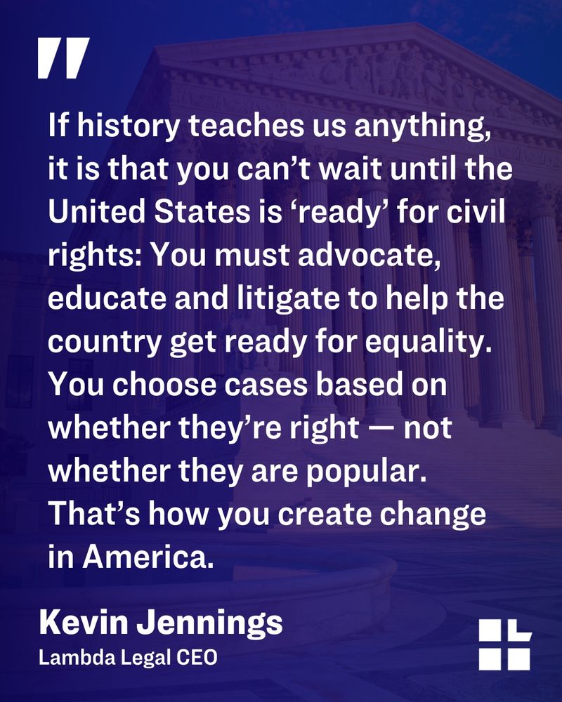 Quote graphic with a backdrop of the U.S. Supreme Court building. The quote reads: “If history teaches us anything, it is that you can’t wait until the United States is ‘ready’ for civil rights: You must advocate, educate and litigate to help the country get ready for equality. You choose cases based on whether they’re right — not whether they are popular. That’s how you create change in America.” — Kevin Jennings, Lambda Legal CEO. The Lambda Legal logo appears in the bottom right corner.