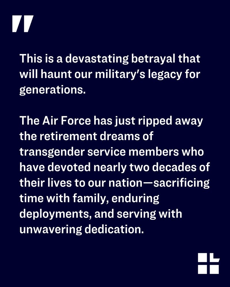 Quote on a dark blue background with a white quotation mark. Text says: “This is a devastating betrayal that will haunt our military’s legacy for generations. The Air Force has just ripped away the retirement dreams of transgender service members who have devoted nearly two decades of their lives to our nation—sacrificing time with family, enduring deployments, and serving with unwavering dedication.” Lambda Legal logo in the bottom right corner.