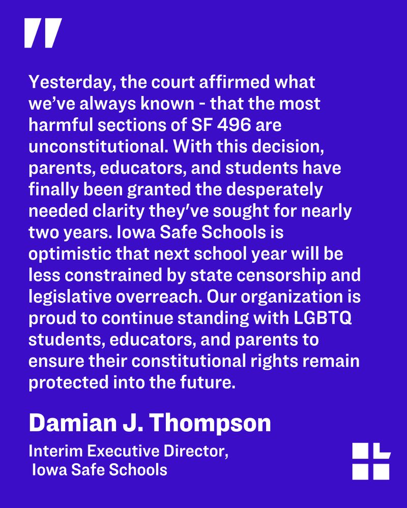 Quote from Damian J. Thompson, Interim executive director of Iowa Safe Schools, that reads: Yesterday, the court affirmed what we’ve always known - that the most harmful sections of SF 496 are unconstitutional. With this decision, parents, educators, and students have finally been granted the desperately needed clarity they've sought for nearly two years. Iowa Safe Schools is optimistic that next school year will be less constrained by state censorship and legislative overreach. Our organization is proud to continue standing with LGBTQ students, educators, and parents to ensure their constitutional rights remain protected into the future.