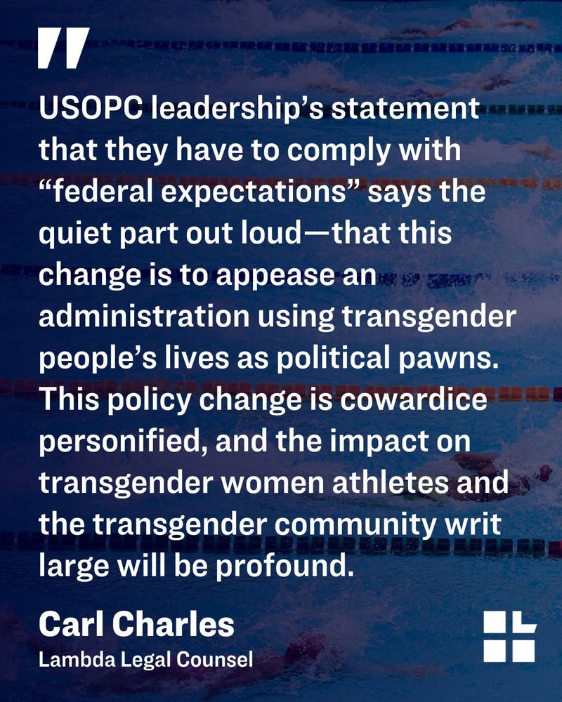 Photo of swimmers in a pool with a black filter on top. White text is a quote from Lambda Legal Counsel Carl Charles and it reads, "USOPC leadership’s statement that they have to comply with “federal expectations” says the quiet part out loud—that this change is to appease an administration using transgender people’s lives as political pawns. This policy change is cowardice personified, and the impact on transgender women athletes and the transgender community writ large will be profound."