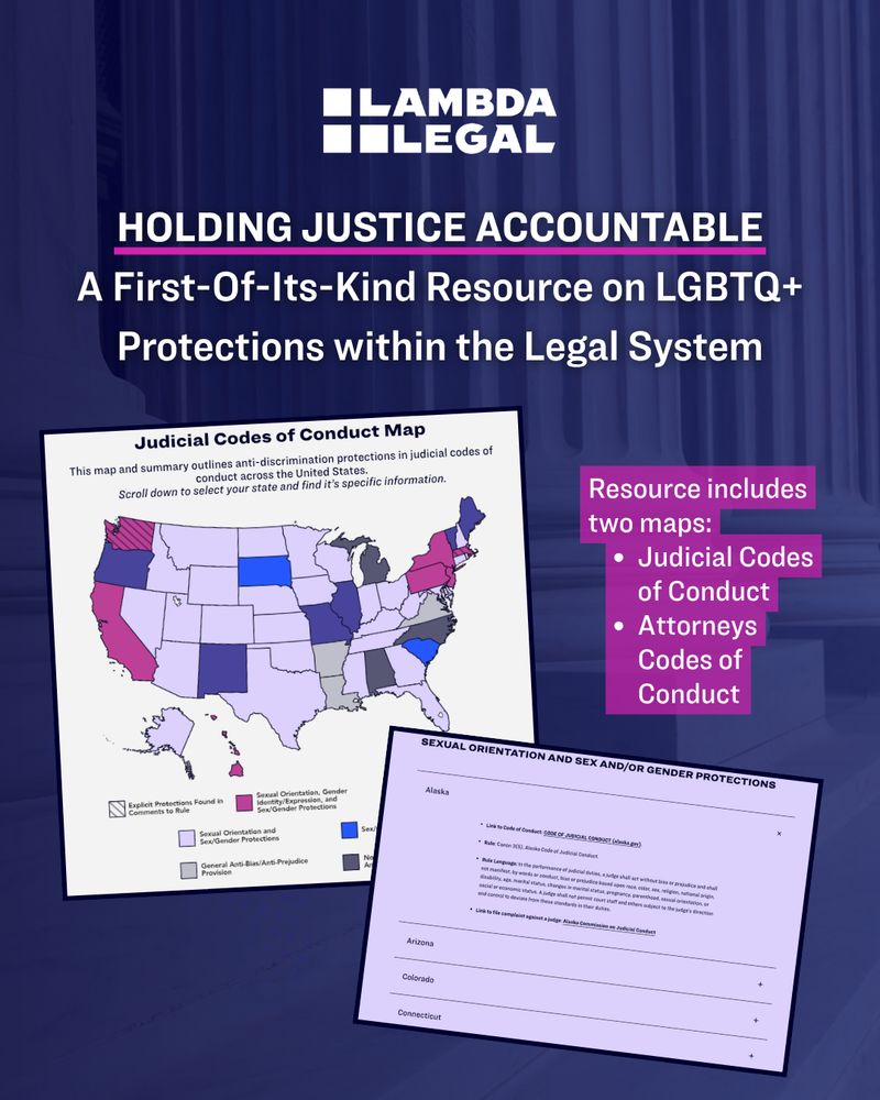 Black background with screenshots of maps. Text reads, "Holding Justice Accountable: a first-of-its-kind resource on LGBTQ+ protections within the legal system. Resource includes two maps, one focusing on judicial codes of conduct and the other on attorneys codes of conduct."