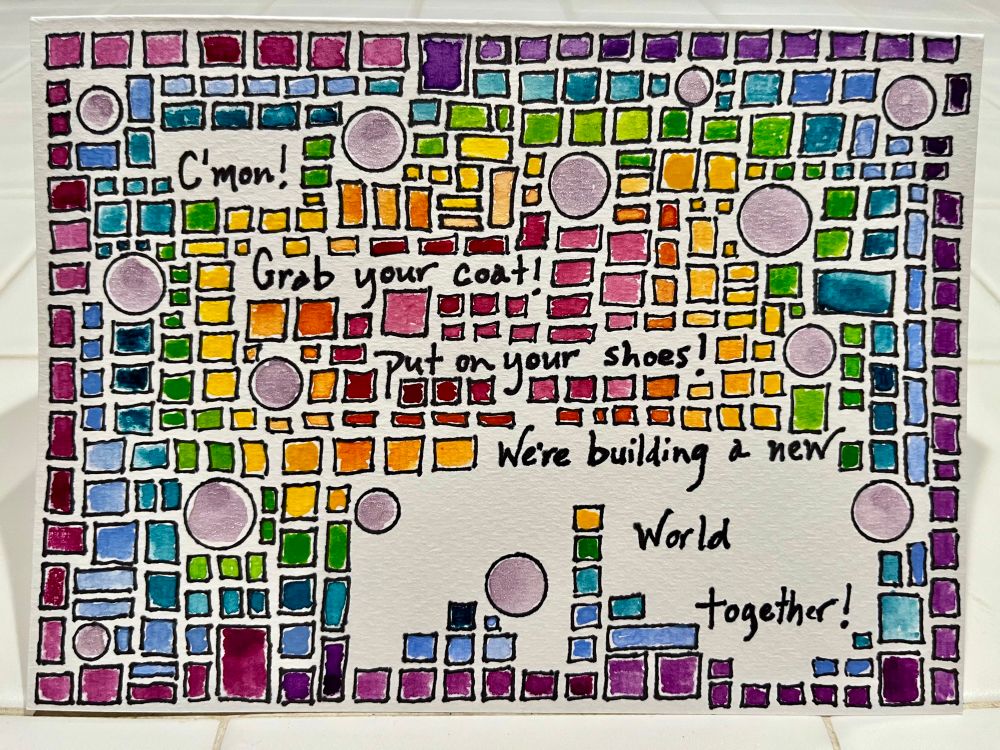 Rectangular card filled with small squares and rectangles and a few circles. Evokes a cityscape. Rainbow watercolors fan outward from the center. Words: C’mon! Grab your coat! Put on your shoes! We’re building a new world together. 