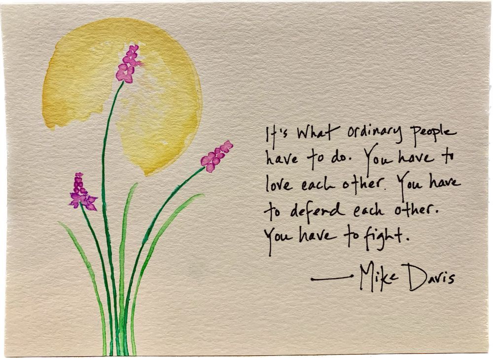 Watercolor. Flowers against a yellow rising moon or setting sun. Words by Mike Davis: It’s what ordinary people have to do. You have to live each other. You have to defend each other. You have to fight.