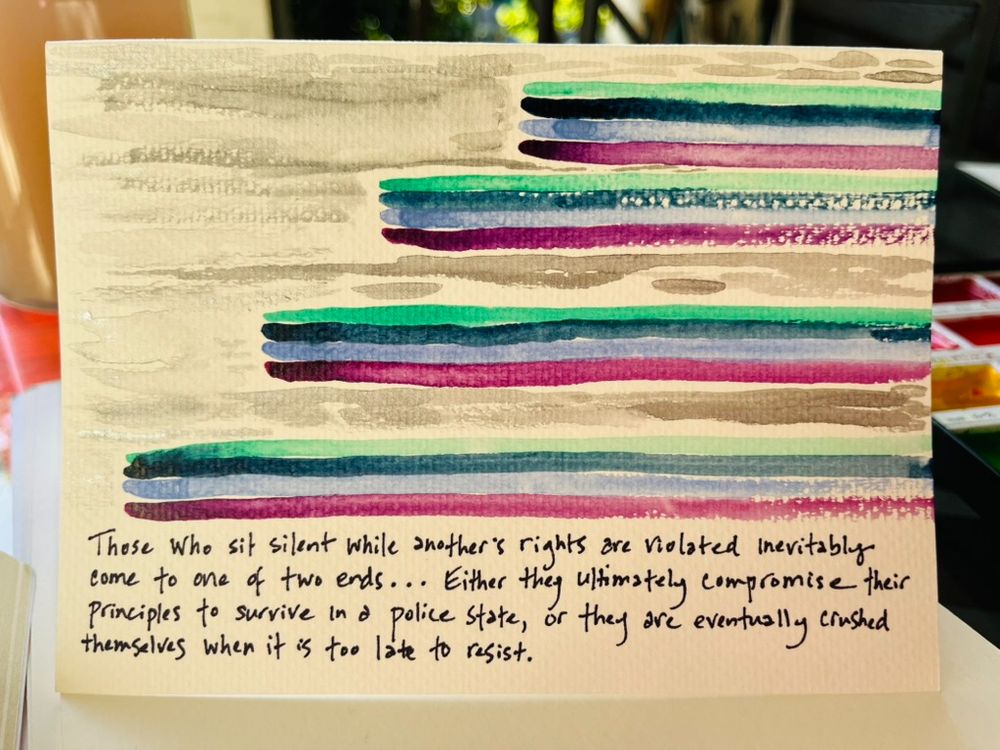Watercolor (colorful horizontal lines) and a quote from MLK: Those who sit silent while another's rights are violated inevitably come to one of two ends...Either they ultimately compromise their principles to survive in a
police state, or they are eventually crushed themselves when it is too late to resist.