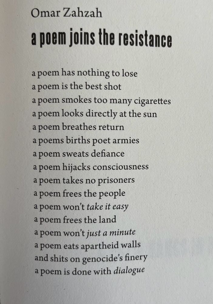 By Omar Zahzah
a poem joins the resistance 

a poem has nothing to lose 
a poem is the best shot 
a poem smokes too many cigarettes 
a poem looks directly at the sun 
a poem breathes return 
a poems births poet armies 
a poem sweats defiance 
a poem hijacks consciousness 
a poem takes no prisoners 
a poem frees the people 
a poem won't *take it easy* 
a poem frees the land 
a poem won't *just a minute* 
a poem eats apartheid walls 
and shits on genocide's finery 
a poem is done with *dialogue*