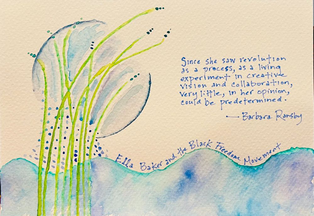 Blue-aqua water with green fronds growing out of it. Droplets gather around the stems and into a moon-like orb above. Quote from Ella Baker and the Black Freedom Movement by Barbara Ransby: "Since she saw revolution as a process, as a living experiment in creative vision and collaboration, very little, in her opinion, could be predetermined." 