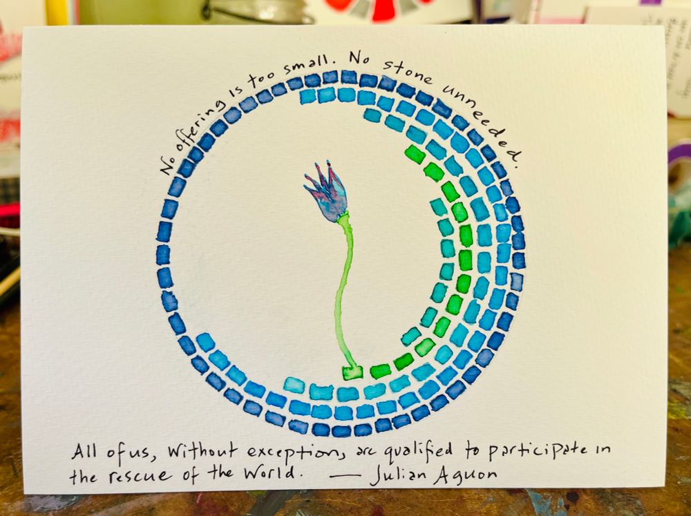 Watercolor. Partial circle of little paving stones, mosaic-like. Blues and greens. Growing out of one of the green blocks is a little blue-pink flower. Words by Julian Aguon: No offering is too small. No stone unneeded. All of us, without exception, are qualified to participate in the rescue of the world.