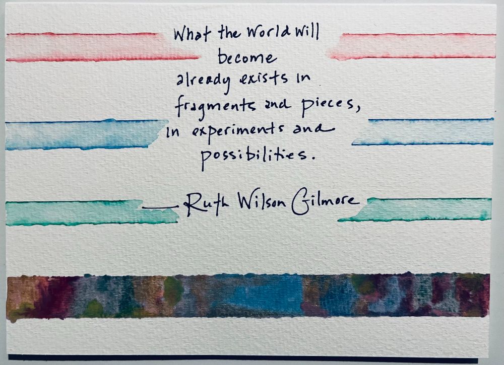 Watercolor and sharpie. Three horizontal bands (redish, blue, green) interrupted by words of Ruth Wilson Glimore: What the world will become already exists in fragments and pieces, in experiments and possibilities. On the bottom is a band of uninterrupted color, a swirl and mishmash of many colors. 
