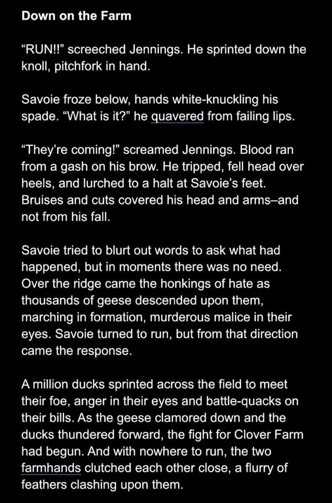 “RUN!” screeched Jennings. He sprinted down the knoll, pitchfork in hand.
Savoie froze below, hands white-knuckling his spade. “What is it?” he quavered from failing lips.
“They’re coming!” screamed Jennings. Blood ran from a gash on his brow. He tripped, fell head over heels, and lurched to a halt at Savoie’s feet. Bruises and cuts covered his head and arms—and not from his fall. Savoie tried to blurt out words to ask what had happened, but in moments there was no need. Over the ridge came the honkings of hate as thousands of geese descended upon them, marching in formation, murderous malice in their eyes. Savoie turned to run, but from that direction came the response. A million ducks sprinted across the field to meet their foe, anger in their eyes and battle-quacks on their bills. As the geese clamored down and the ducks thundered forward the fight for Clover Farm had begun. And with nowhere to run the two farmhands clutched each other close, a flurry of feathers clashing upon them.