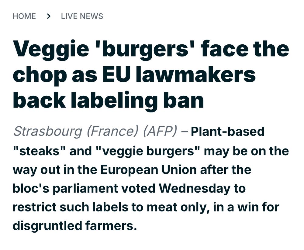 “HOME > LIVE NEWS
Veggie 'burgers' face the chop as EU lawmakers back labeling ban
Strasbourg (France) (AFP) - Plant-based
"steaks" and "veggie burgers" may be on the way out in the European Union after the bloc's parliament voted Wednesday to restrict such labels to meat only, in a win for disgruntled farmers.”