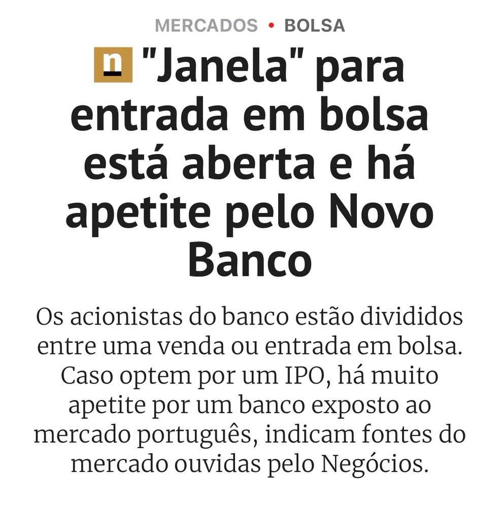 Original PT title “"Janela" para entrada em bolsa está aberta e há apetite pelo Novo Banco
Os acionistas do banco estão divididos entre uma venda ou entrada em bolsa.
Caso optem por um IPO, há muito apetite por um banco exposto ao mercado português, indicam fontes do mercado ouvidas pelo Negócios.” meaning “ “Open window” to stock market and there is an appetite for the New Bank. The bank shareholders are divided between a sale or a stock market bet. In case they opt for an IPO, there is much appetite for a bank exposed to the Portuguese market, as stated by “Negócios” journal fonts.”