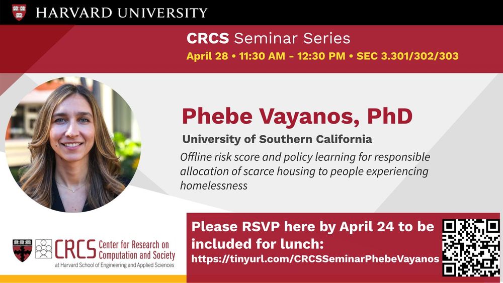 Flyer for a Harvard University CRCS Seminar Series event. At the top, it reads:
CRCS Seminar Series
April 28 • 11:30 AM – 12:30 PM • SEC 3.301/302/303

Speaker: Phebe Vayanos, PhD
University of Southern California
Talk title: "Offline risk score and policy learning for responsible allocation of scarce housing to people experiencing homelessness."

A photo of Phebe Vayanos is on the left side.
At the bottom: CRCS (Center for Research on Computation and Society) at Harvard School of Engineering and Applied Sciences logo.

A red banner reads:
Please RSVP here by April 24 to be included for lunch:
https://tinyurl.com/CRCSSeminarPhebeVayanos
A QR code is displayed next to the RSVP link.