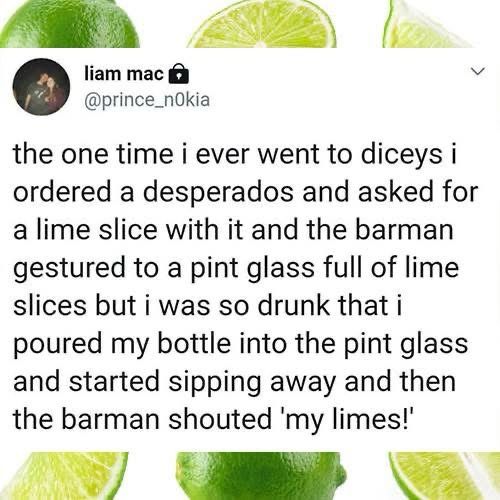 liam mac ® @prince_nOkia

the one time i ever went to diceys i ordered a desperados and asked for a lime slice with it and the barman gestured to a pint glass full of lime slices but i was so drunk that i poured my bottle into the pint glass and started sipping away and then the barman shouted 'my limes!'