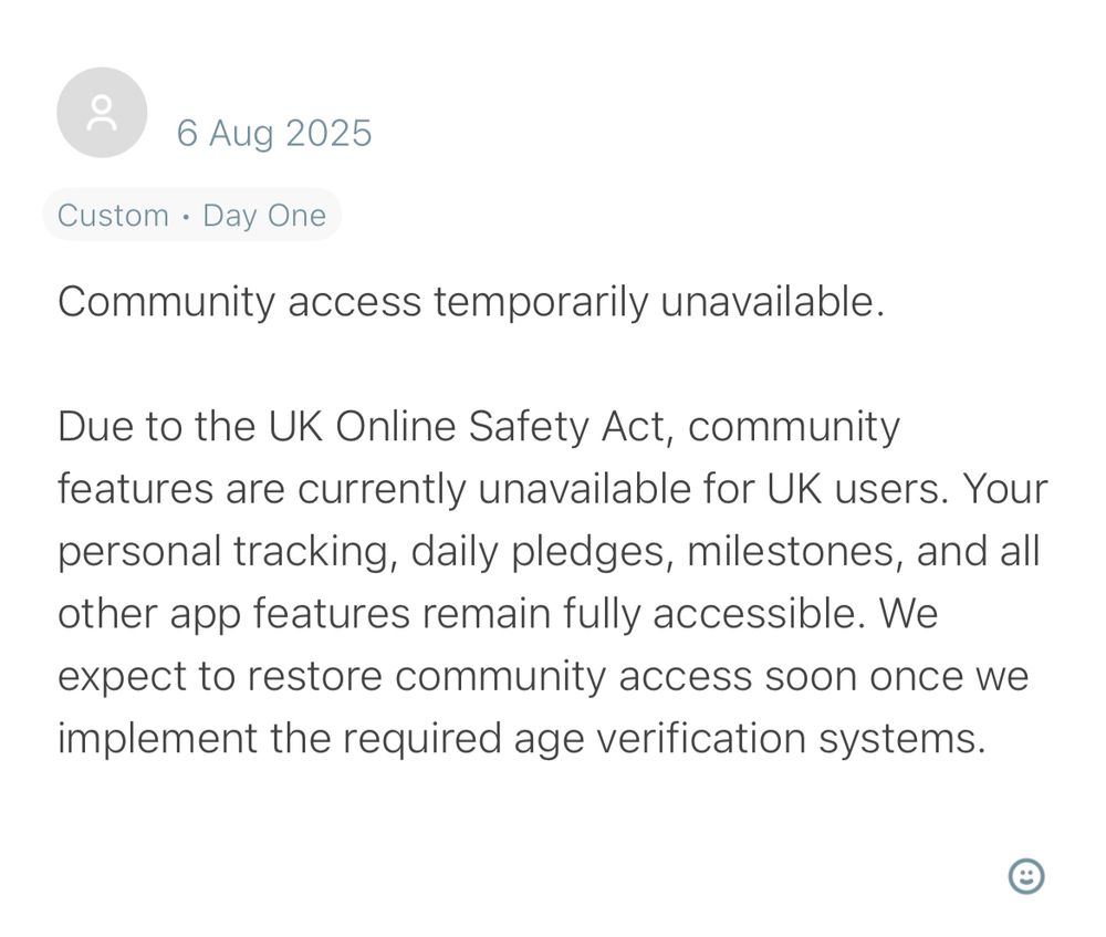 I am Sober app message for UK users when you try to access the community feature:

6 Aug 2025
Custom • Day One
Community access temporarily unavailable.
Due to the UK Online Safety Act, community features are currently unavailable for UK users. Your personal tracking, daily pledges, milestones, and all other app features remain fully accessible. We expect to restore community access soon once we implement the required age verification systems.

