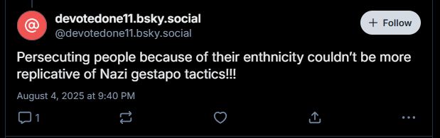 devotedone11.bsky.social
decided to see a thread about Holocaust inversion and add in their own Holocaust inversion comment.

Persecuting people because of their ethnicity couldn't be more replicative of Nazi Gestapo tactics!!!