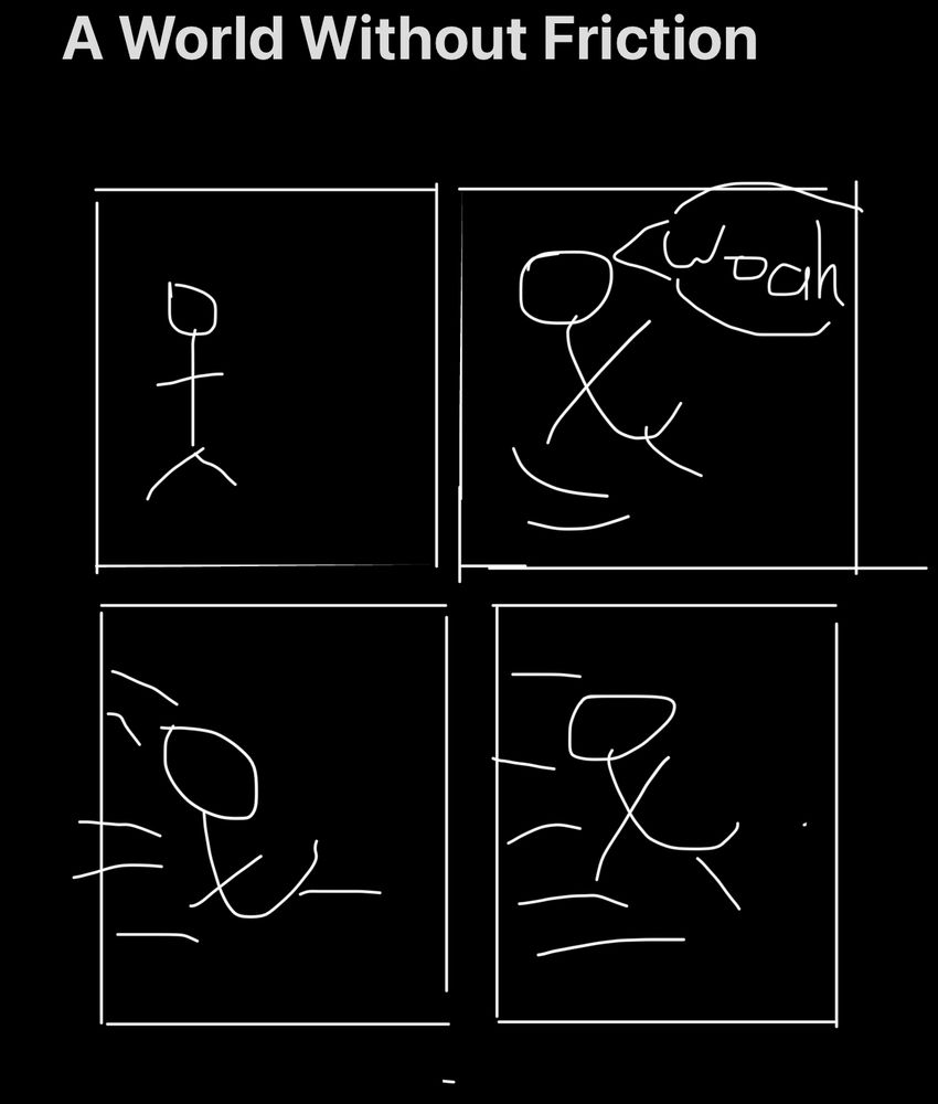 A crudely-drawn four panel comic titled “A World Without Friction”. In panel one a stick figure stands idly. In the second, their legs are swept out from under them as they exclaim “Woah”. In the third they are sliding. In the fourth they continue to slide. 