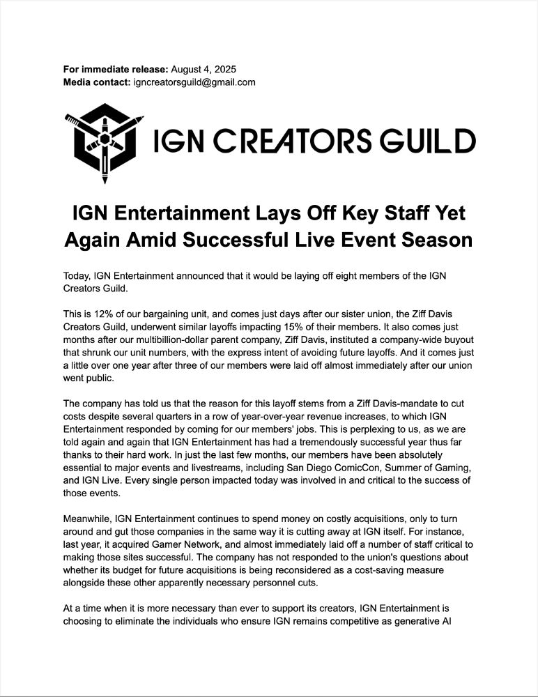 Today, IGN Entertainment announced that it would be laying off eight members of the IGN Creators Guild.

This is 12% of our bargaining unit, and comes just days after our sister union, the Ziff Davis Creators Guild, underwent similar layoffs impacting 15% of their members. It also comes just months after our multibillion-dollar parent company, Ziff Davis, instituted a company-wide buyout that shrunk our unit numbers, with the express intent of avoiding future layoffs. And it comes just a little over one year after three of our members were laid off almost immediately after our union went public.

The company has told us that the reason for this layoff stems from a Ziff Davis-mandate to cut costs despite several quarters in a row of year-over-year revenue increases, to which IGN Entertainment responded by coming for our members' jobs. This is perplexing to us, as we are told again and again that IGN Entertainment has had a tremendously successful year thus far thanks to their hard work. In just the last few months, our members have been absolutely essential to major events and livestreams, including San Diego ComicCon, Summer of Gaming, and IGN Live. Every single person impacted today was involved in and critical to the success of those events.

Meanwhile, IGN Entertainment continues to spend money on costly acquisitions, only to turn around and gut those companies in the same way it is cutting away at IGN itself. For instance, last year, it acquired Gamer Network, and almost immediately laid off a number of staff critical to making those sites successful. The company has not responded to the union's questions about whether its budget for future acquisitions is being reconsidered as a cost-saving measure alongside these other apparently necessary personnel cuts.

At a time when it is more necessary than ever to support its creators, IGN Entertainment is choosing to eliminate the individuals who ensure IGN remains competitive as generative AI