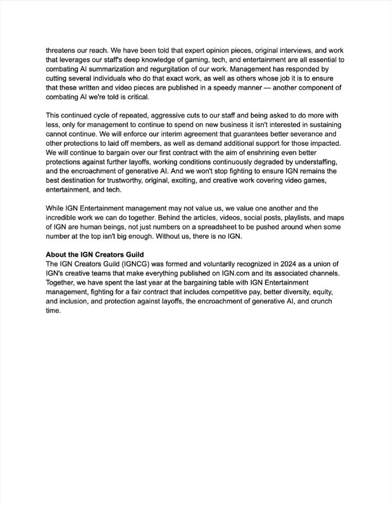 threatens our reach. We have been told that expert opinion pieces, original interviews, and work that leverages our staff's deep knowledge of gaming, tech, and entertainment are all essential to combating AI summarization and regurgitation of our work. Management has responded by cutting several individuals who do that exact work, as well as others whose job it is to ensure that these written and video pieces are published in a speedy manner — another component of combating AI we're told is critical.

This continued cycle of repeated, aggressive cuts to our staff and being asked to do more with less, only for management to continue to spend on new business it isn't interested in sustaining cannot continue. We will enforce our interim agreement that guarantees better severance and other protections to laid off members, as well as demand additional support for those impacted. We will continue to bargain over our first contract with the aim of enshrining even better protections against further layoffs, working conditions continuously degraded by understaffing, and the encroachment of generative AI. And we won't stop fighting to ensure IGN remains the best destination for trustworthy, original, exciting, and creative work covering video games, entertainment, and tech.

While IGN Entertainment management may not value us, we value one another and the incredible work we can do together. Behind the articles, videos, social posts, playlists, and maps of IGN are human beings, not just numbers on a spreadsheet to be pushed around when some number at the top isn't big enough. Without us, there is no IGN.