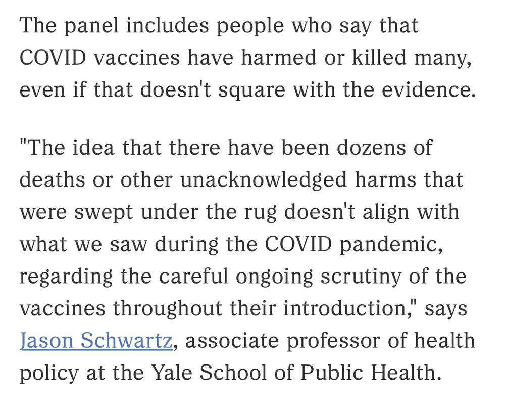 The panel includes people who say that COVID vaccines have harmed or killed many, even if that doesn't square with the evidence.

"The idea that there have been dozens of deaths or other unacknowledged harms that were swept under the rug doesn't align with what we saw during the COVID pandemic, regarding the careful ongoing scrutiny of the vaccines throughout their introduction," says Jason Schwartz, associate professor of health policy at the Yale School of Public Health.