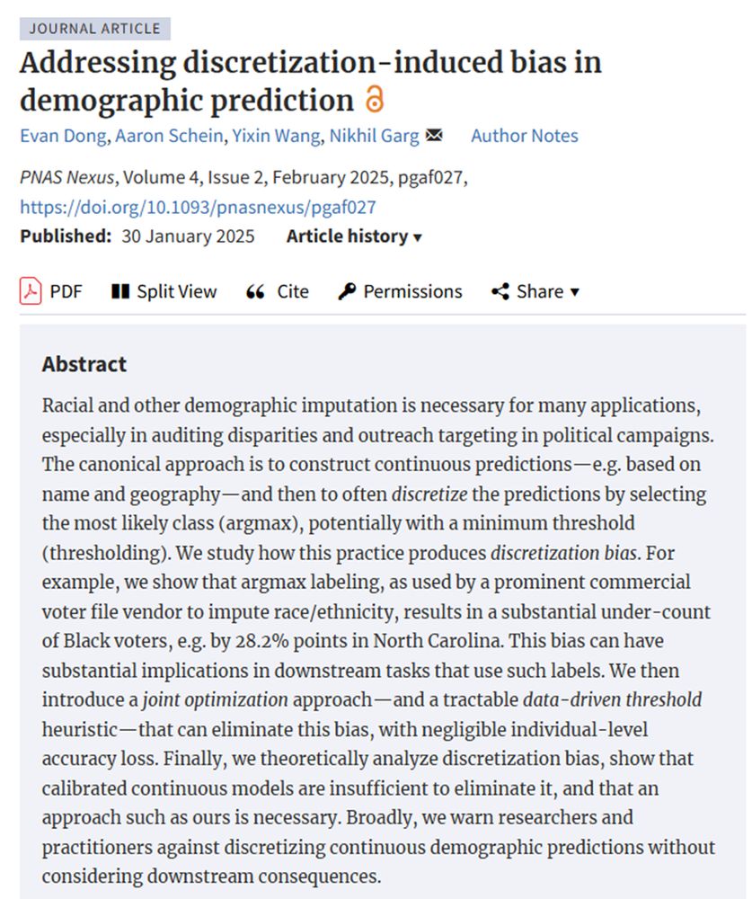 Paper screenshot. Title: Addressing discretization-induced bias in demographic prediction 


Abstract: Racial and other demographic imputation is necessary for many applications, especially in auditing disparities and outreach targeting in political campaigns. The canonical approach is to construct continuous predictions—e.g. based on name and geography—and then to often discretize the predictions by selecting the most likely class (argmax), potentially with a minimum threshold (thresholding). We study how this practice produces discretization bias. For example, we show that argmax labeling, as used by a prominent commercial voter file vendor to impute race/ethnicity, results in a substantial under-count of Black voters, e.g. by 28.2% points in North Carolina. This bias can have substantial implications in downstream tasks that use such labels. We then introduce a joint optimization approach—and a tractable data-driven threshold heuristic—that can eliminate this bias, with negligible individual-level accuracy loss. Finally, we theoretically analyze discretization bias, show that calibrated continuous models are insufficient to eliminate it, and that an approach such as ours is necessary. Broadly, we warn researchers and practitioners against discretizing continuous demographic predictions without considering downstream consequences.

