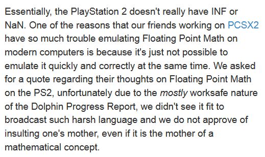 Essentially, the PlayStation 2 doesn't really have INF or NaN. One of the reasons that our friends working on PCSX2 have so much trouble emulating Floating Point Math on modern computers is because it's just not possible to emulate it quickly and correctly at the same time. We asked for a quote regarding their thoughts on Floating Point Math on the PS2, unfortunately due to the mostly worksafe nature of the Dolphin Progress Report, we didn't see it fit to broadcast such harsh language and we do not approve of insulting one's mother, even if it is the mother of a mathematical concept.