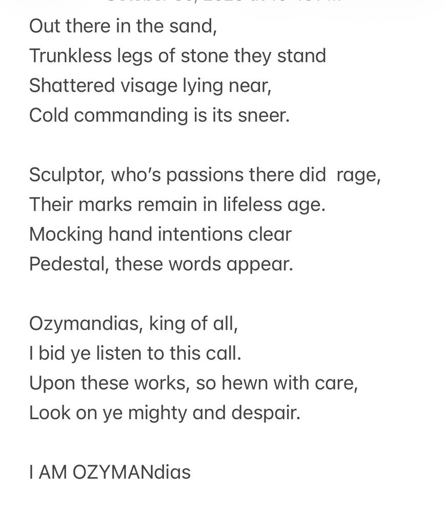 Out there in the sand,
Trunkless legs of stone they stand
Shattered visage lying near,
Cold commanding is its sneer.

Sculptor, who's passions there did rage,
Their marks remain in lifeless age.
Mocking hand intentions clear
Pedestal, these words appear.

Ozymandias, king of all, I bid ye listen to this call.
Upon these works, so hewn with care, Look on ye mighty and despair.

I AM OZYMANdias
