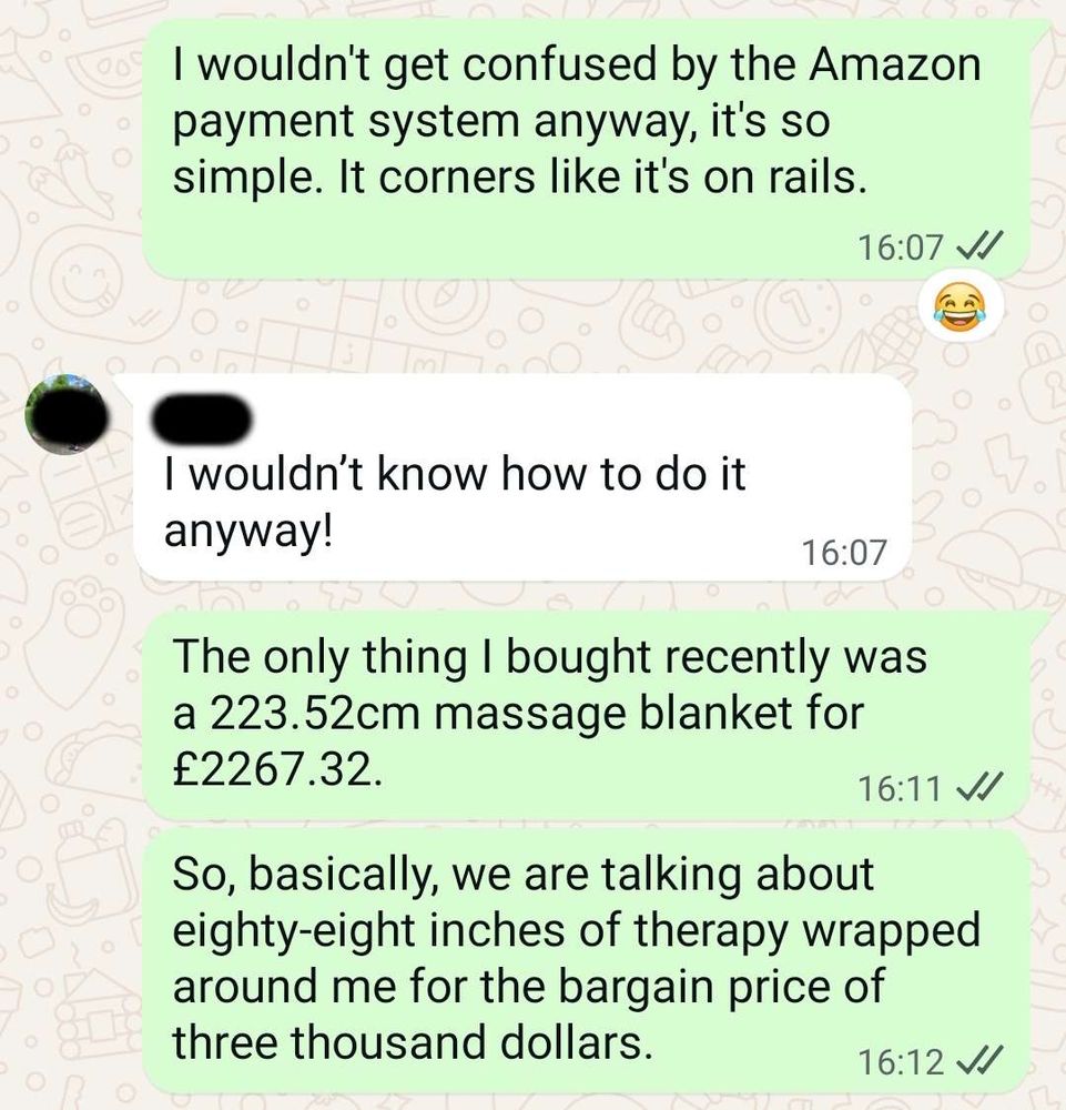 Me: I wouldn't get confused by the Amazon payment system anyway, it's so simple. It corners like it's on rails.
Parent: I wouldn't know how to do it
anyway!
Me: The only thing I bought recently was a 223.52cm massage blanket for 2267.32. So, basically, we are talking about eighty-eight inches of therapy wrapped around me for the bargain price of three thousand dollars.