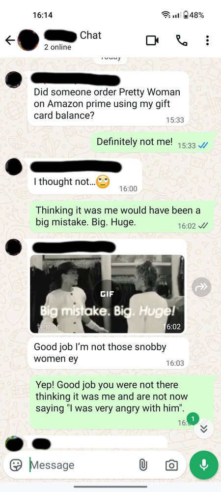 WhatsApp conversation:
Sibling: Did someone order Pretty Woman on Amazon prime using my gift card balance?
Me: Definitely not me!
Sibling: I thought not...
Me: Thinking it was me would have been a big mistake. Big. Huge.
Sibling: (posts big mistake gif) Good job I'm not those snobby
women ey
Me: Yep! Good job you were not there thinking it was me and are not now saying "l was very angry with him".