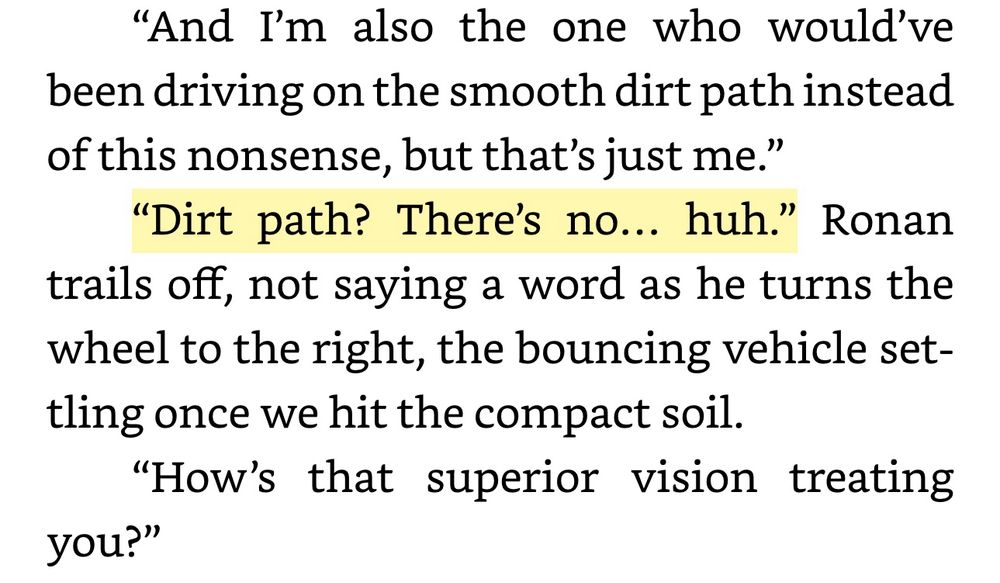 “And I’m also the one who would’ve been driving on the smooth dirt path instead of this nonsense, but that’s just me.” “Dirt path? There’s no… huh.” Ronan trails off, not saying a word as he turns the wheel to the right, the bouncing vehicle settling once we hit the compact soil.