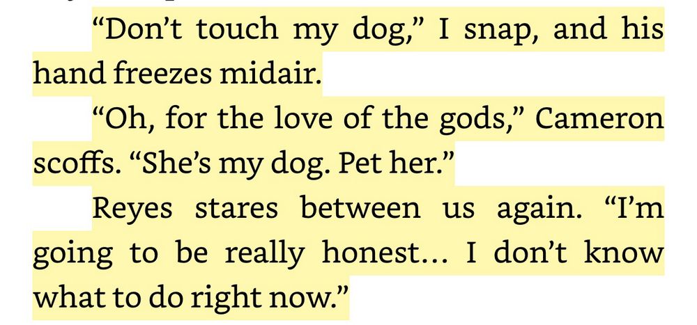 “Don’t touch my dog,” I snap, and his hand freezes midair. “Oh, for the love of the gods,” Cameron scoffs. “She’s my dog. Pet her.” Reyes stares between us again. “I’m going to be really honest… I don’t know what to do right now.”