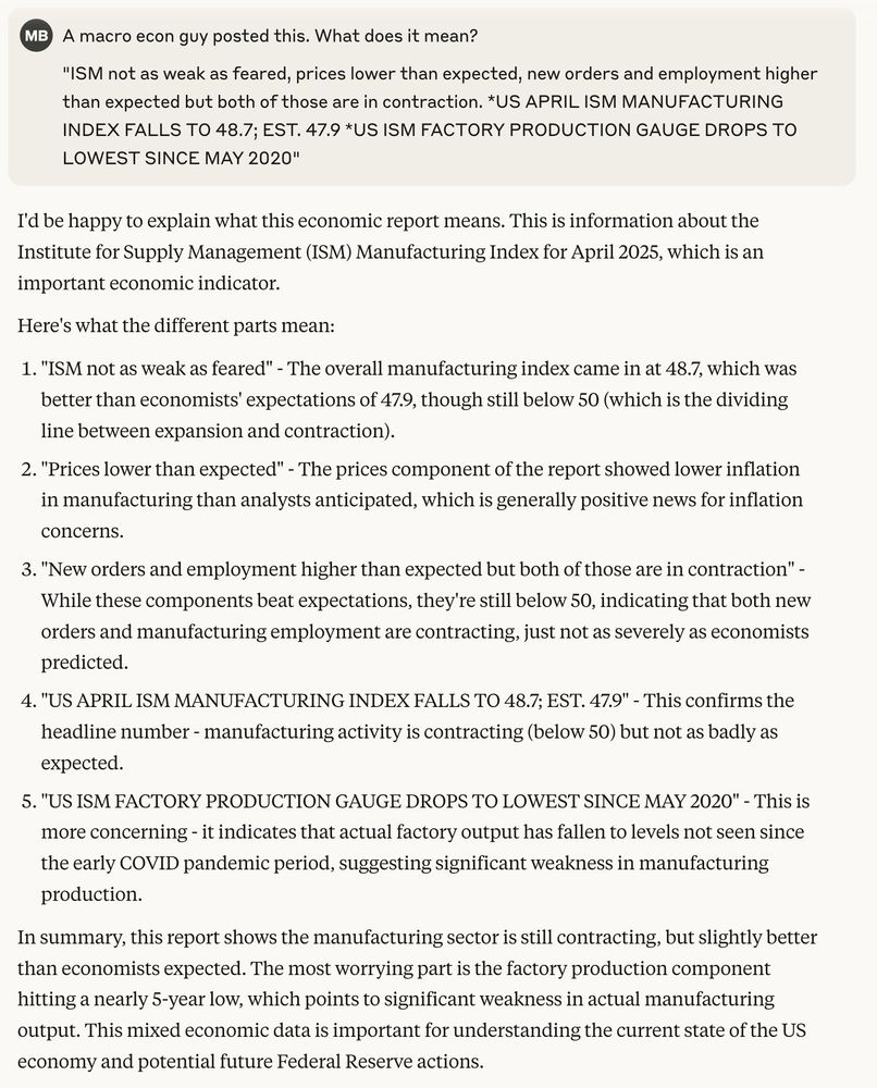 I'd be happy to explain what this economic report means. This is information about the Institute for Supply Management (ISM) Manufacturing Index for April 2025, which is an important economic indicator.
Here's what the different parts mean:

"ISM not as weak as feared" - The overall manufacturing index came in at 48.7, which was better than economists' expectations of 47.9, though still below 50 (which is the dividing line between expansion and contraction).
"Prices lower than expected" - The prices component of the report showed lower inflation in manufacturing than analysts anticipated, which is generally positive news for inflation concerns.
"New orders and employment higher than expected but both of those are in contraction" - While these components beat expectations, they're still below 50, indicating that both new orders and manufacturing employment are contracting, just not as severely as economists predicted.
"US APRIL ISM MANUFACTURING INDEX FALLS TO 48.7; EST. 47.9" - This confirms the headline number - manufacturing activity is contracting (below 50) but not as badly as expected.
"US ISM FACTORY PRODUCTION GAUGE DROPS TO LOWEST SINCE MAY 2020" - This is more concerning - it indicates that actual factory output has fallen to levels not seen since the early COVID pandemic period, suggesting significant weakness in manufacturing production.

In summary, this report shows the manufacturing sector is still contracting, but slightly better than economists expected. The most worrying part is the factory production component hitting a nearly 5-year low, which points to significant weakness in actual manufacturing output. This mixed economic data is important for understanding the current state of the US economy and potential future Federal Reserve actions.