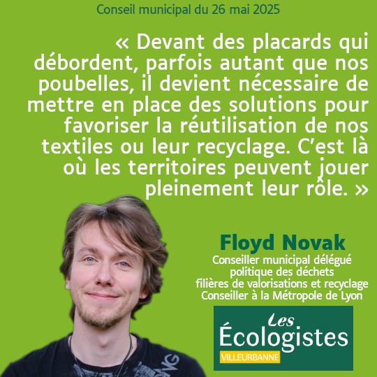 Citation de Floyd Novak lors du Conseil Municipal de Villeurbanne : "Devant des placards qui débordent, parfois autant que nos poubelles, il devient nécessaire de mettre en place des solutions pour favoriser la réutilisation de nos textiles ou leur recyclage. C'est là où les territoires peuvent jouer pleinement leur rôle."